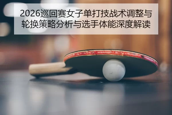 2026巡回赛女子单打技战术调整与轮换策略分析与选手体能深度解读