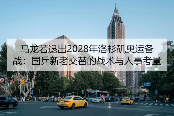 马龙若退出2028年洛杉矶奥运备战：国乒新老交替的战术与人事考量